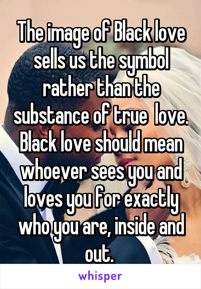 The image of Black love sells us the symbol rather than the substance of true  love. Black love should mean whoever sees you and loves you for exactly who you are, inside and out. 