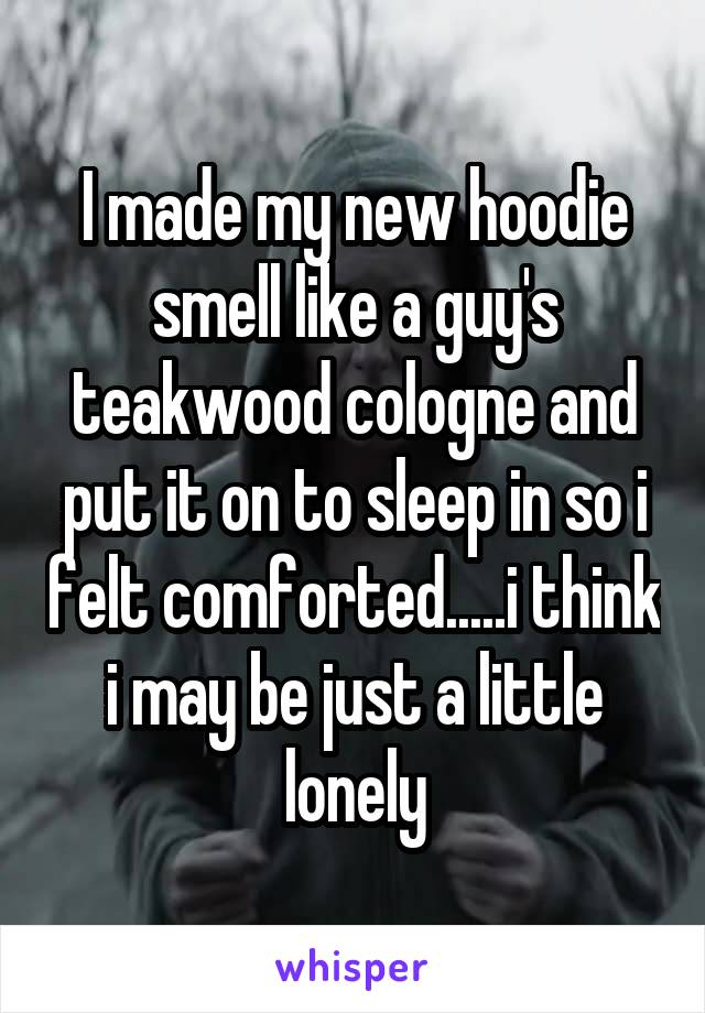 I made my new hoodie smell like a guy's teakwood cologne and put it on to sleep in so i felt comforted.....i think i may be just a little lonely