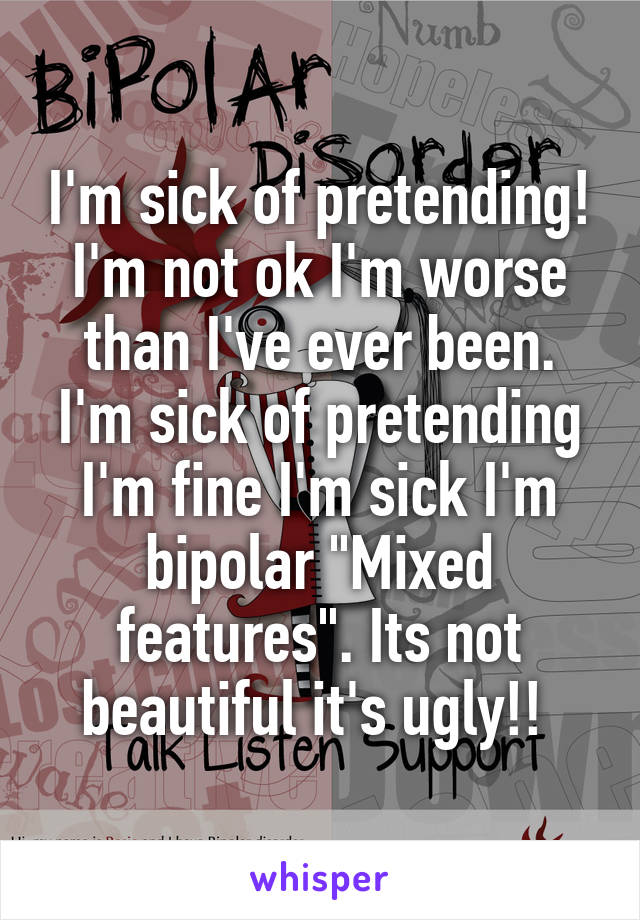 I'm sick of pretending! I'm not ok I'm worse than I've ever been. I'm sick of pretending I'm fine I'm sick I'm bipolar "Mixed features". Its not beautiful it's ugly!! 