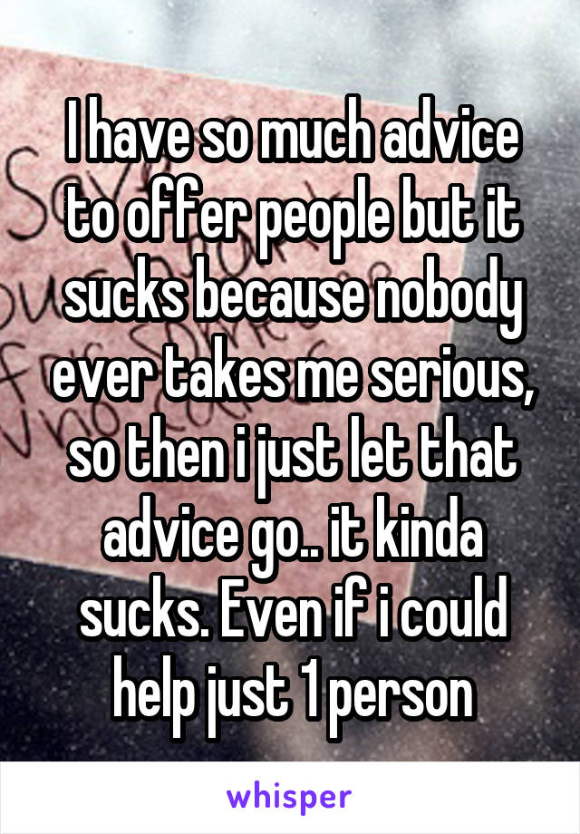 I have so much advice to offer people but it sucks because nobody ever takes me serious, so then i just let that advice go.. it kinda sucks. Even if i could help just 1 person