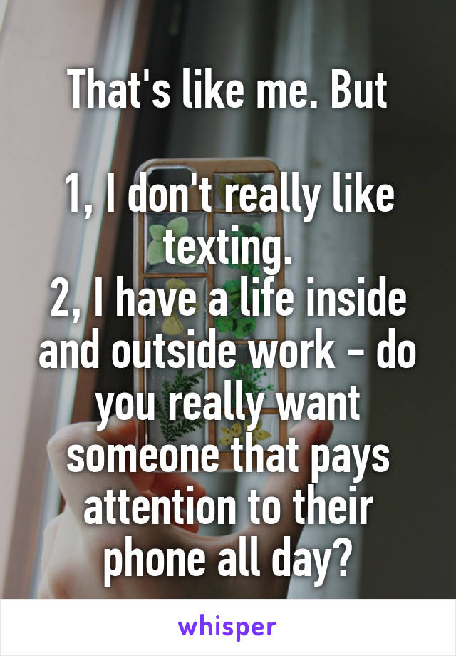 That's like me. But

1, I don't really like texting.
2, I have a life inside and outside work - do you really want someone that pays attention to their phone all day?