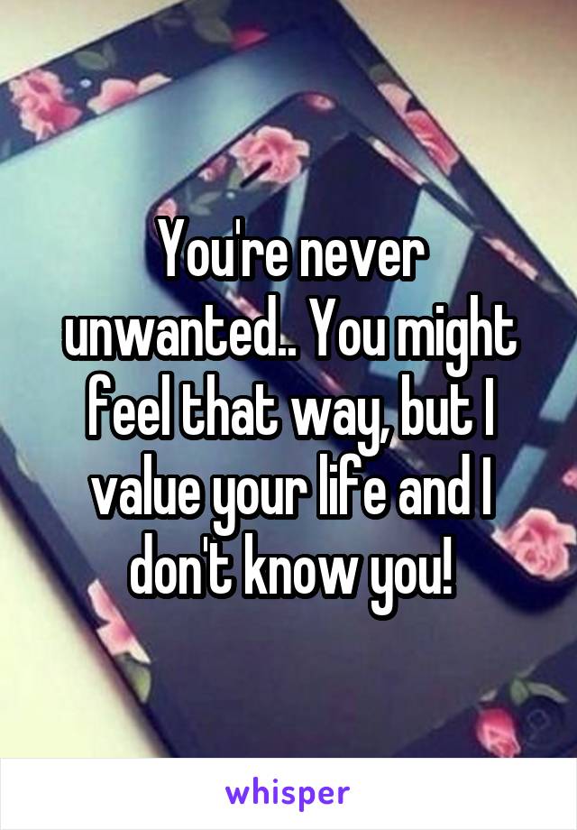 You're never unwanted.. You might feel that way, but I value your life and I don't know you!