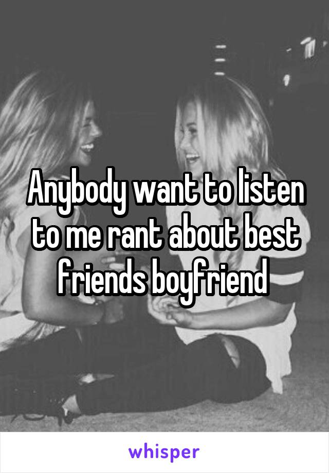 Anybody want to listen to me rant about best friends boyfriend 
