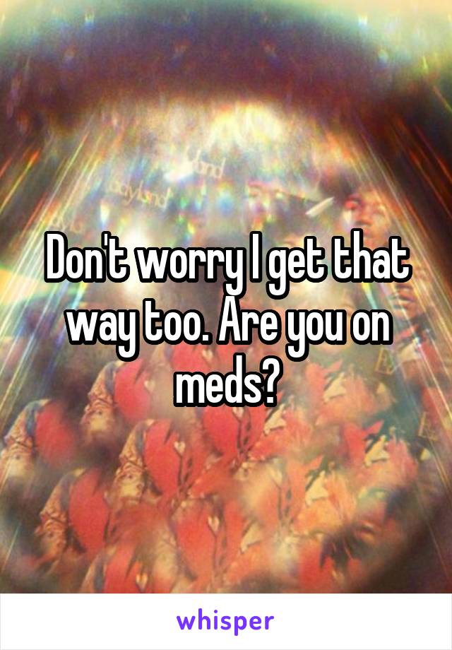 Don't worry I get that way too. Are you on meds?