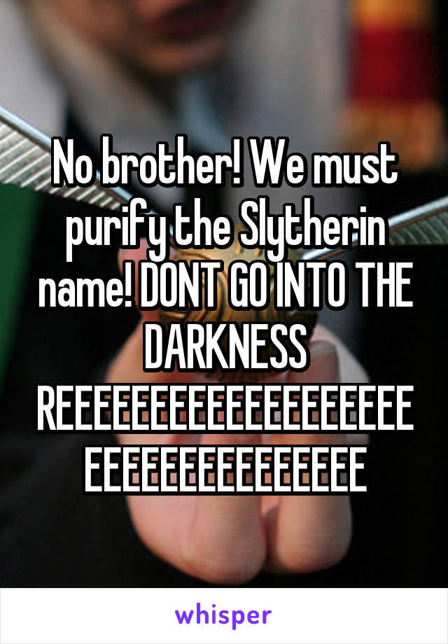 No brother! We must purify the Slytherin name! DONT GO INTO THE DARKNESS REEEEEEEEEEEEEEEEEEEEEEEEEEEEEEEEEE