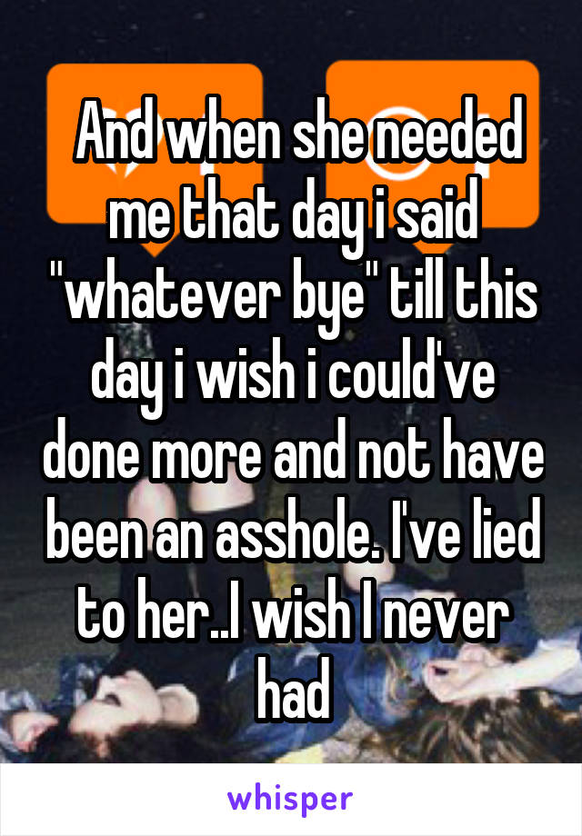  And when she needed me that day i said "whatever bye" till this day i wish i could've done more and not have been an asshole. I've lied to her..I wish I never had