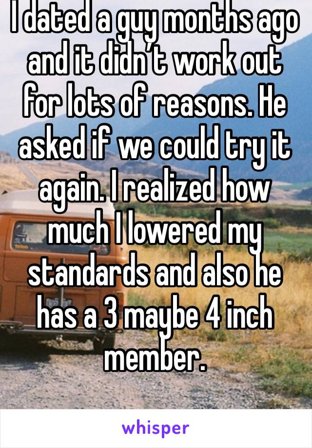 I dated a guy months ago and it didn’t work out for lots of reasons. He asked if we could try it again. I realized how much I lowered my standards and also he has a 3 maybe 4 inch member. 