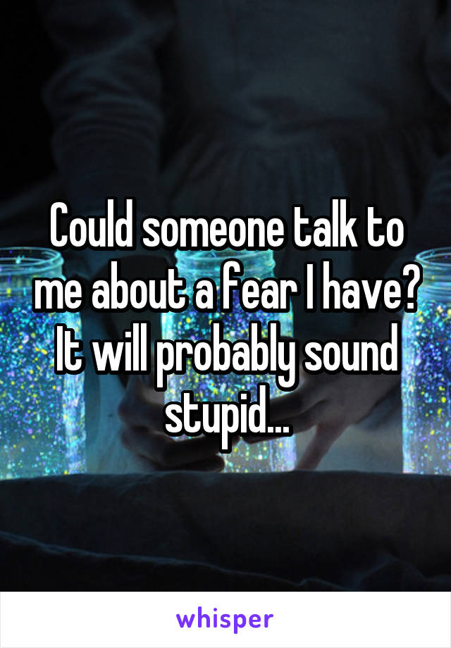 Could someone talk to me about a fear I have? It will probably sound stupid...