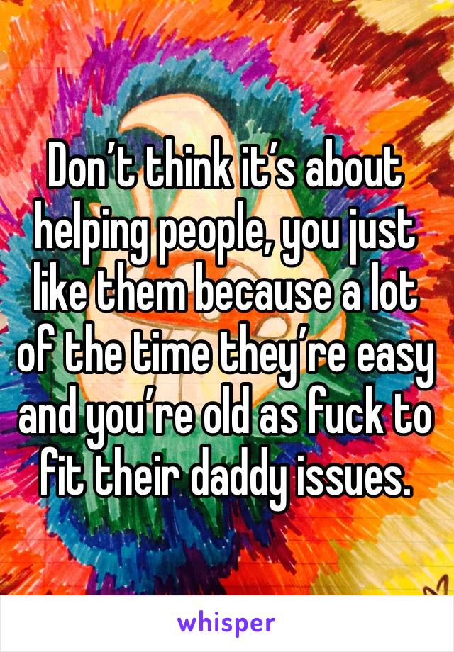 Don’t think it’s about helping people, you just like them because a lot of the time they’re easy and you’re old as fuck to fit their daddy issues.