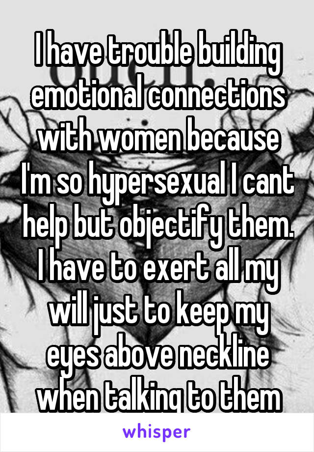I have trouble building emotional connections with women because I'm so hypersexual I cant help but objectify them. I have to exert all my will just to keep my eyes above neckline when talking to them