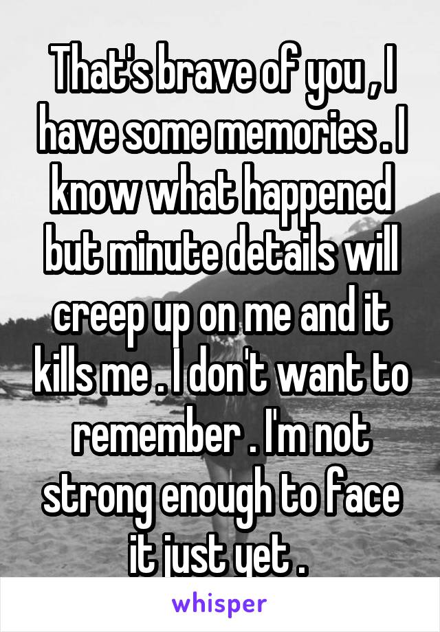 That's brave of you , I have some memories . I know what happened but minute details will creep up on me and it kills me . I don't want to remember . I'm not strong enough to face it just yet . 