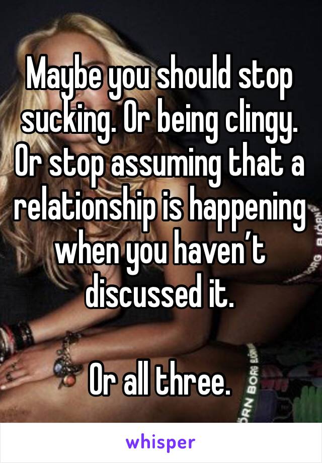 Maybe you should stop sucking. Or being clingy. Or stop assuming that a relationship is happening when you haven’t discussed it. 

Or all three.