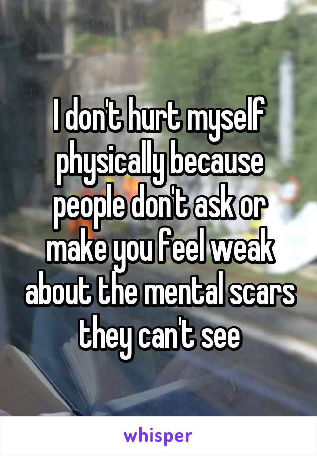 I don't hurt myself physically because people don't ask or make you feel weak about the mental scars they can't see