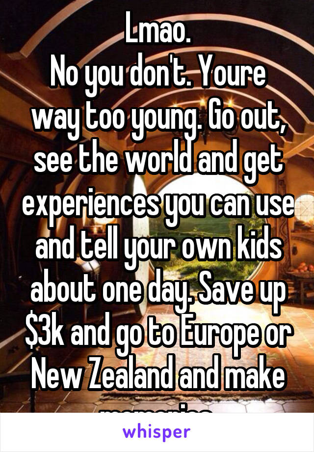 Lmao.
No you don't. Youre way too young. Go out, see the world and get experiences you can use and tell your own kids about one day. Save up $3k and go to Europe or New Zealand and make memories.