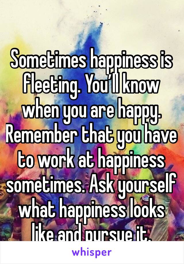 Sometimes happiness is fleeting. You’ll know when you are happy. Remember that you have to work at happiness sometimes. Ask yourself what happiness looks like and pursue it.