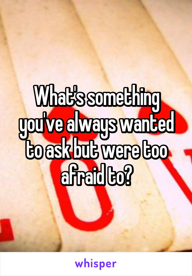 What's something you've always wanted to ask but were too afraid to?