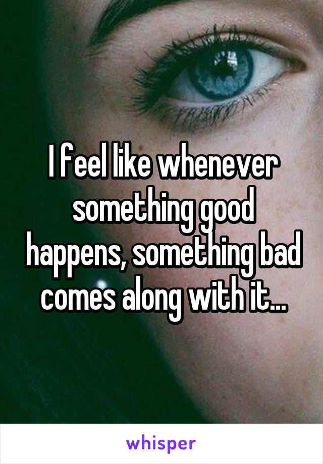 I feel like whenever something good happens, something bad comes along with it...