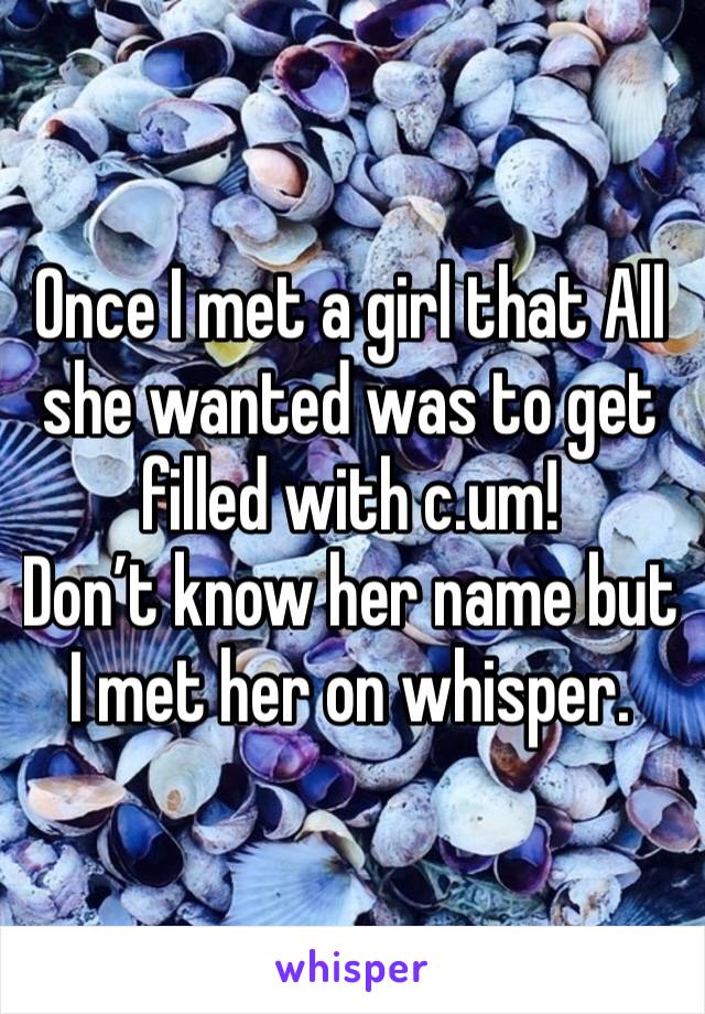 Once I met a girl that All she wanted was to get filled with c.um!
Don’t know her name but I met her on whisper.