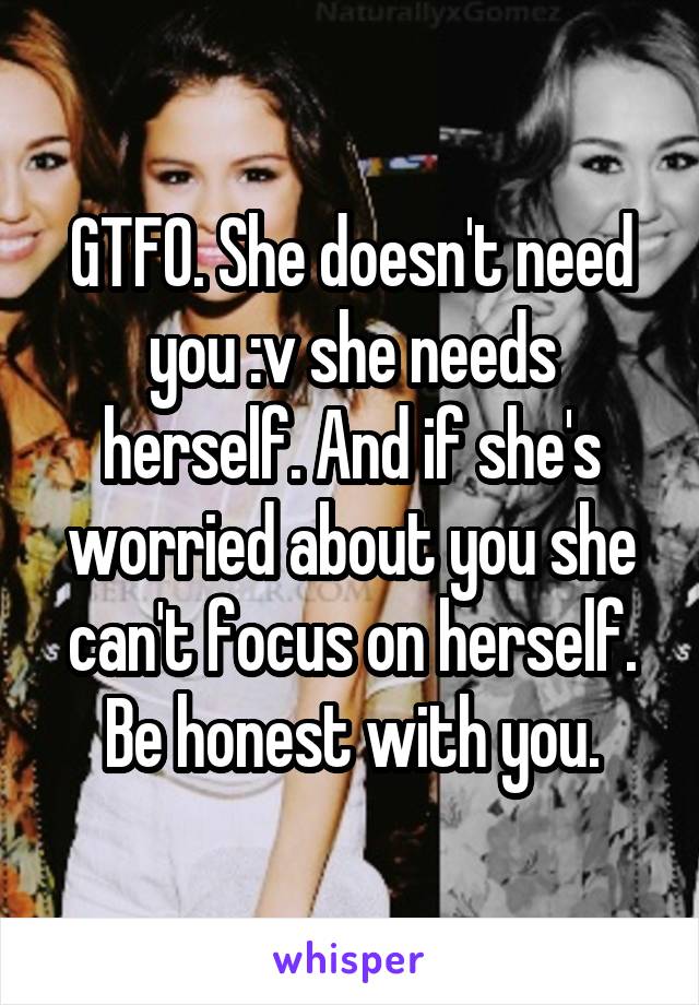 GTFO. She doesn't need you :v she needs herself. And if she's worried about you she can't focus on herself. Be honest with you.