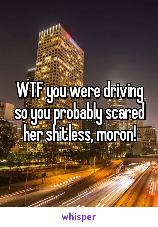 WTF you were driving so you probably scared her shitless, moron!