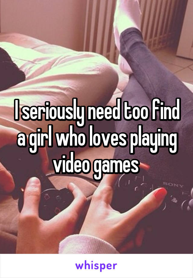 I seriously need too find a girl who loves playing video games 