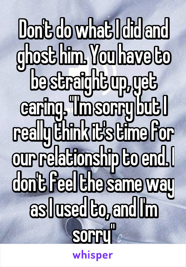 Don't do what I did and ghost him. You have to be straight up, yet caring. "I'm sorry but I really think it's time for our relationship to end. I don't feel the same way as I used to, and I'm sorry"