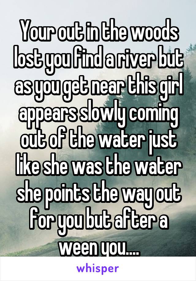 Your out in the woods lost you find a river but as you get near this girl appears slowly coming out of the water just like she was the water she points the way out for you but after a ween you....