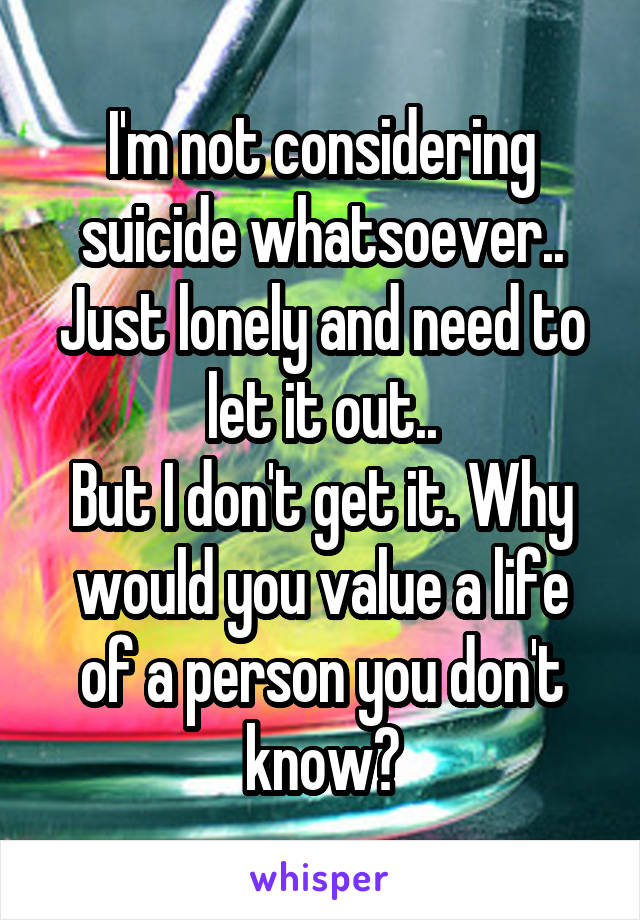 I'm not considering suicide whatsoever.. Just lonely and need to let it out..
But I don't get it. Why would you value a life of a person you don't know?