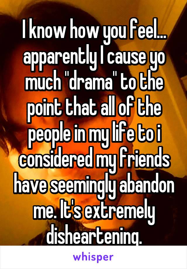 I know how you feel... apparently I cause yo much "drama" to the point that all of the people in my life to i considered my friends have seemingly abandon me. It's extremely disheartening.