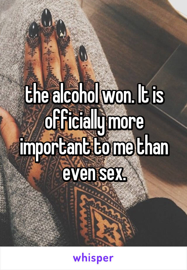 the alcohol won. It is officially more important to me than even sex.