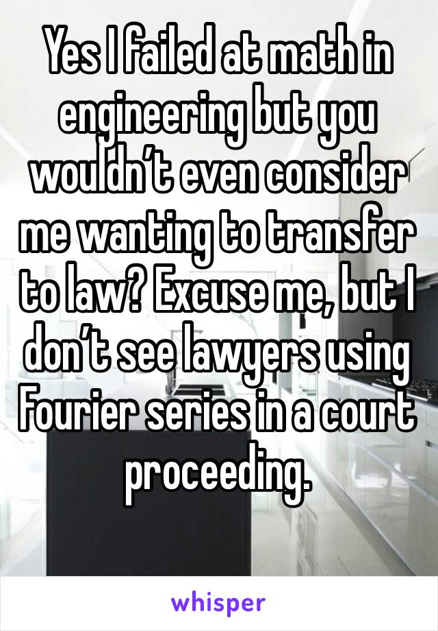 Yes I failed at math in engineering but you wouldn’t even consider me wanting to transfer to law? Excuse me, but I don’t see lawyers using Fourier series in a court proceeding.