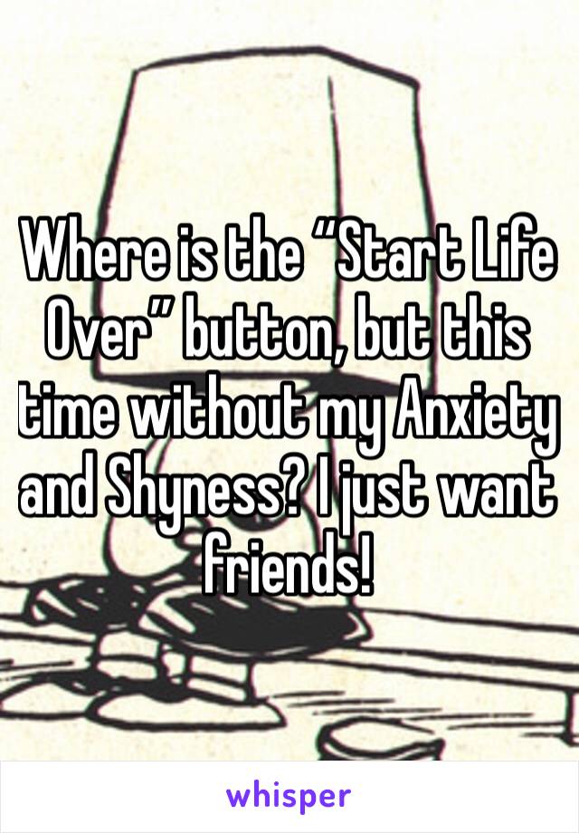 Where is the “Start Life Over” button, but this time without my Anxiety and Shyness? I just want friends!