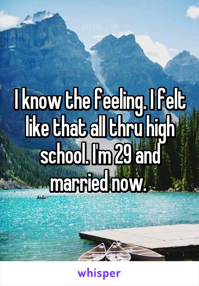 I know the feeling. I felt like that all thru high school. I'm 29 and married now. 