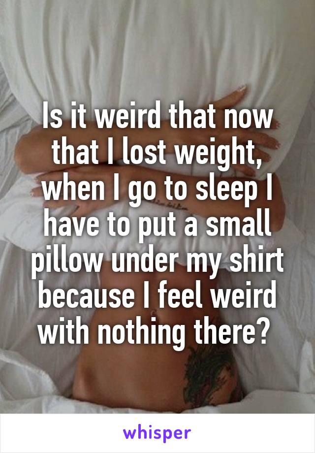 Is it weird that now that I lost weight, when I go to sleep I have to put a small pillow under my shirt because I feel weird with nothing there? 
