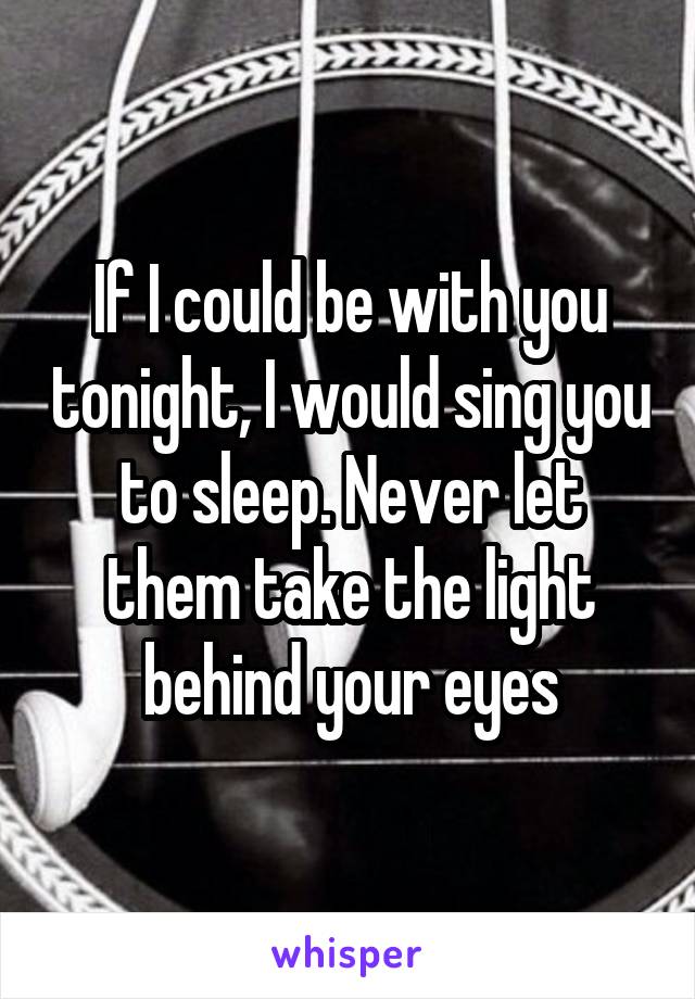 If I could be with you tonight, I would sing you to sleep. Never let them take the light behind your eyes
