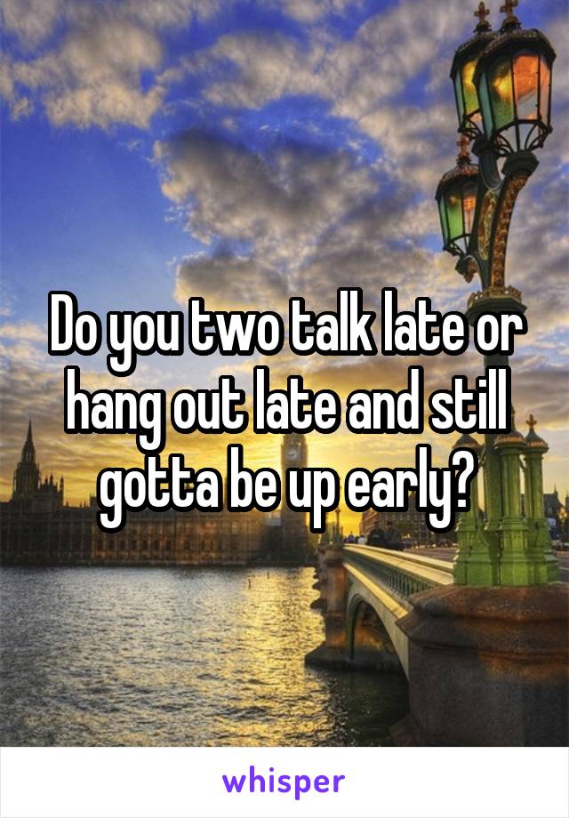 Do you two talk late or hang out late and still gotta be up early?