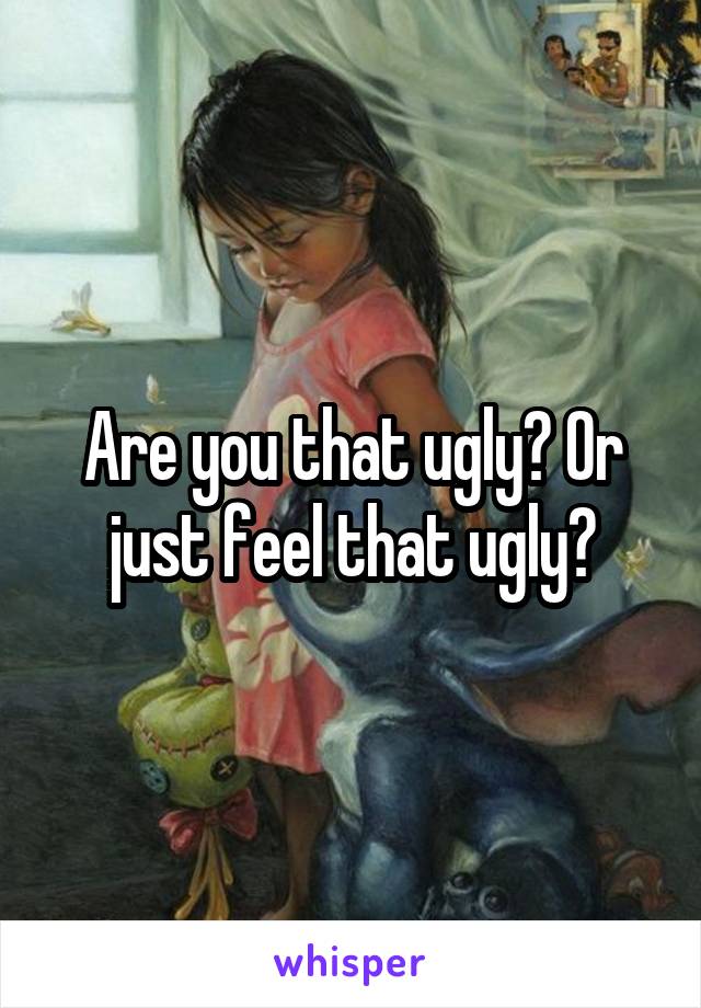 Are you that ugly? Or just feel that ugly?