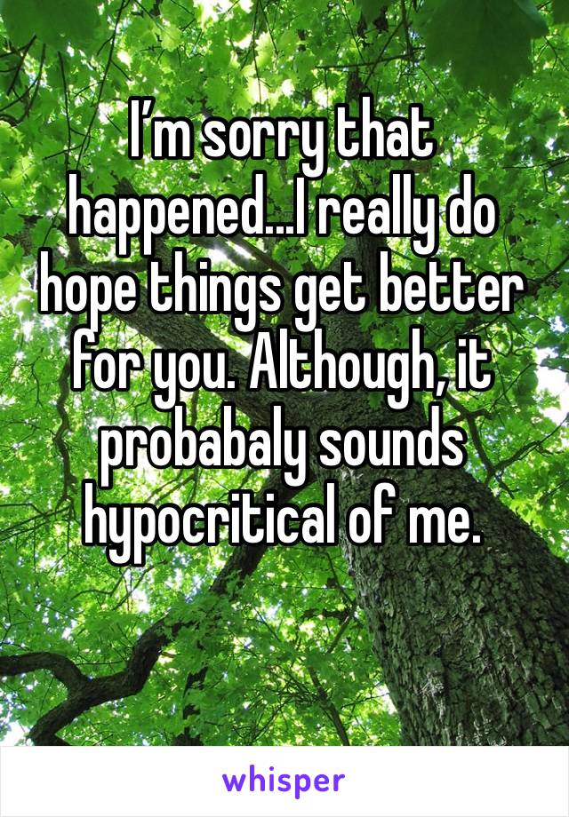 I’m sorry that happened...I really do hope things get better for you. Although, it probabaly sounds hypocritical of me. 