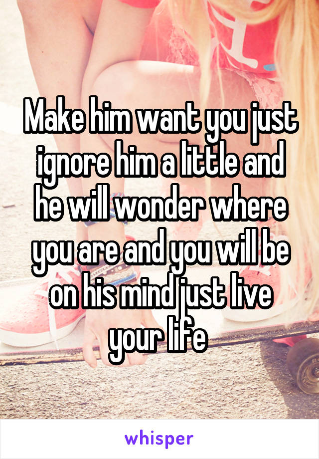 Make him want you just ignore him a little and he will wonder where you are and you will be on his mind just live your life 