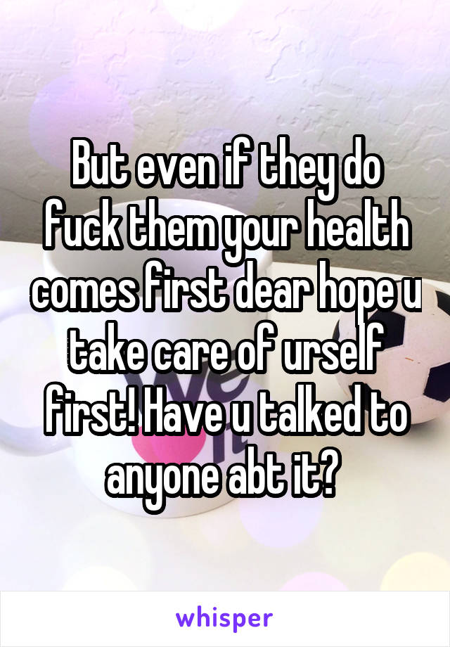 But even if they do fuck them your health comes first dear hope u take care of urself first! Have u talked to anyone abt it? 