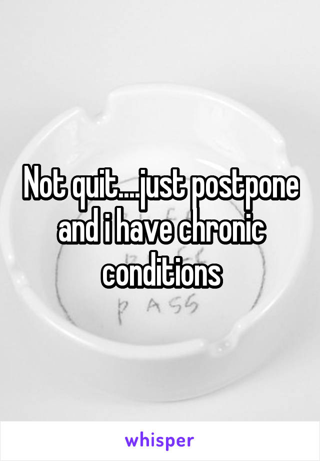 Not quit....just postpone and i have chronic conditions