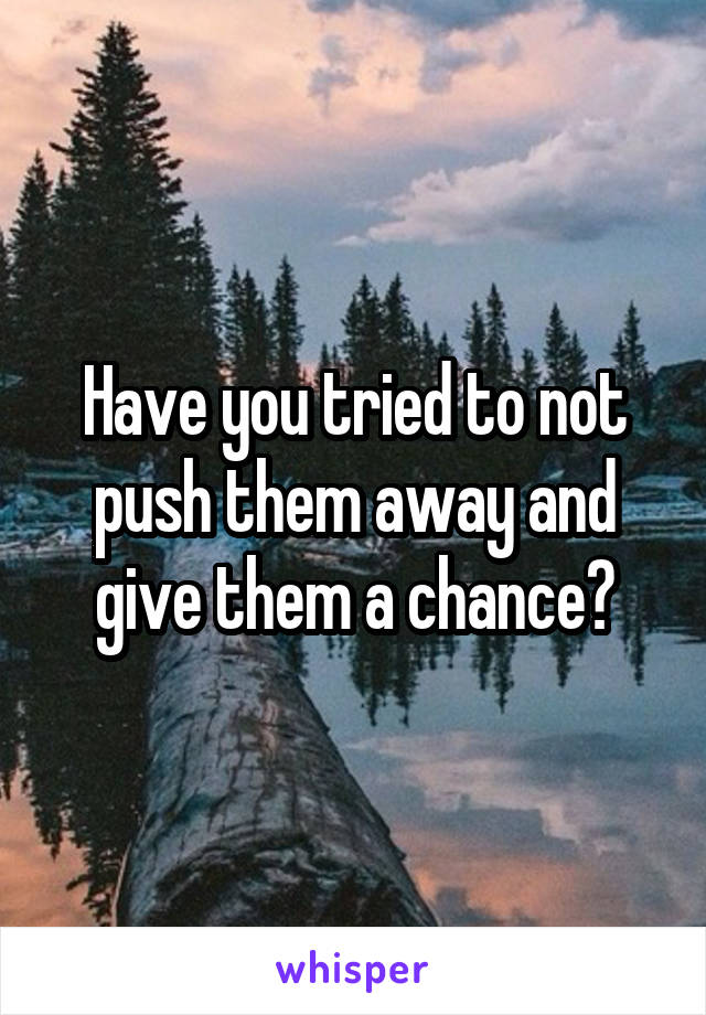 Have you tried to not push them away and give them a chance?