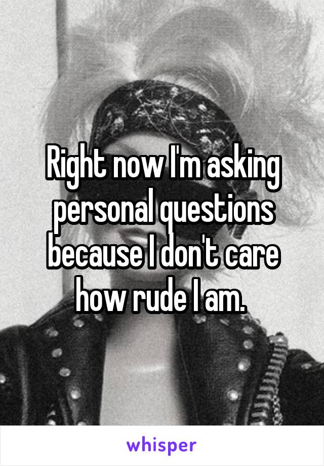 Right now I'm asking personal questions because I don't care how rude I am. 