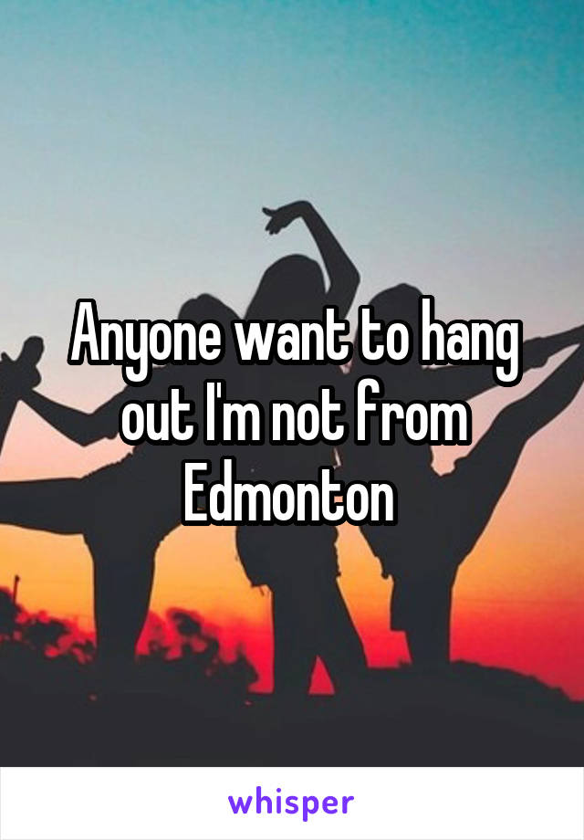Anyone want to hang out I'm not from Edmonton 