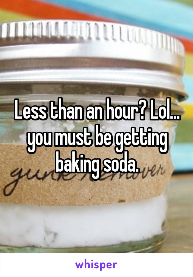 Less than an hour? Lol... you must be getting baking soda.