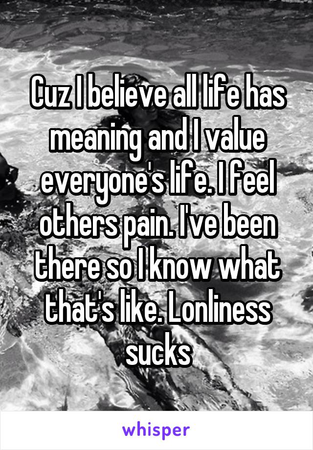 Cuz I believe all life has meaning and I value everyone's life. I feel others pain. I've been there so I know what that's like. Lonliness sucks