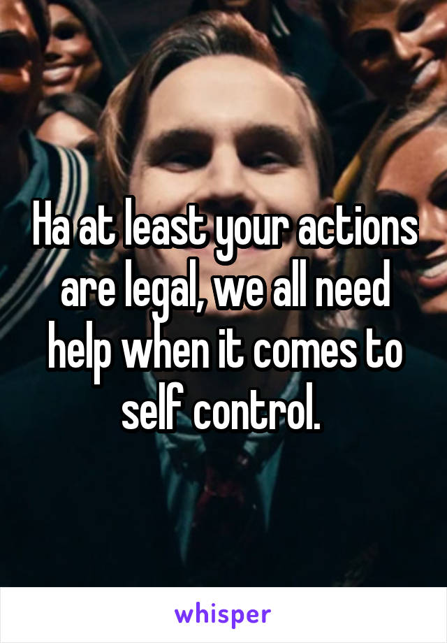 Ha at least your actions are legal, we all need help when it comes to self control. 