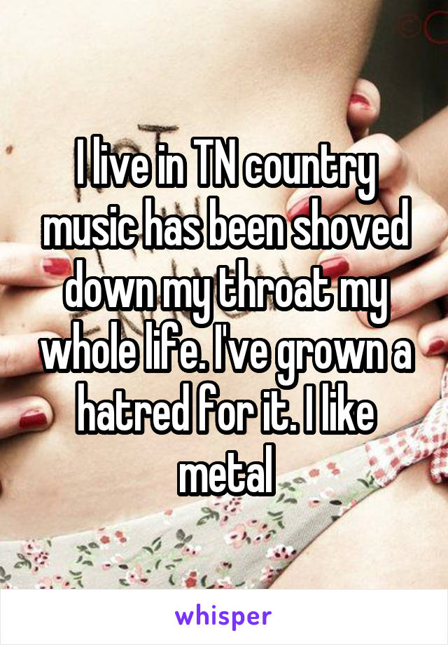 I live in TN country music has been shoved down my throat my whole life. I've grown a hatred for it. I like metal