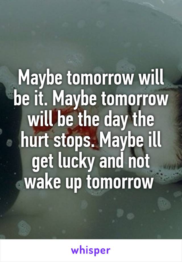 Maybe tomorrow will be it. Maybe tomorrow will be the day the hurt stops. Maybe ill get lucky and not wake up tomorrow 