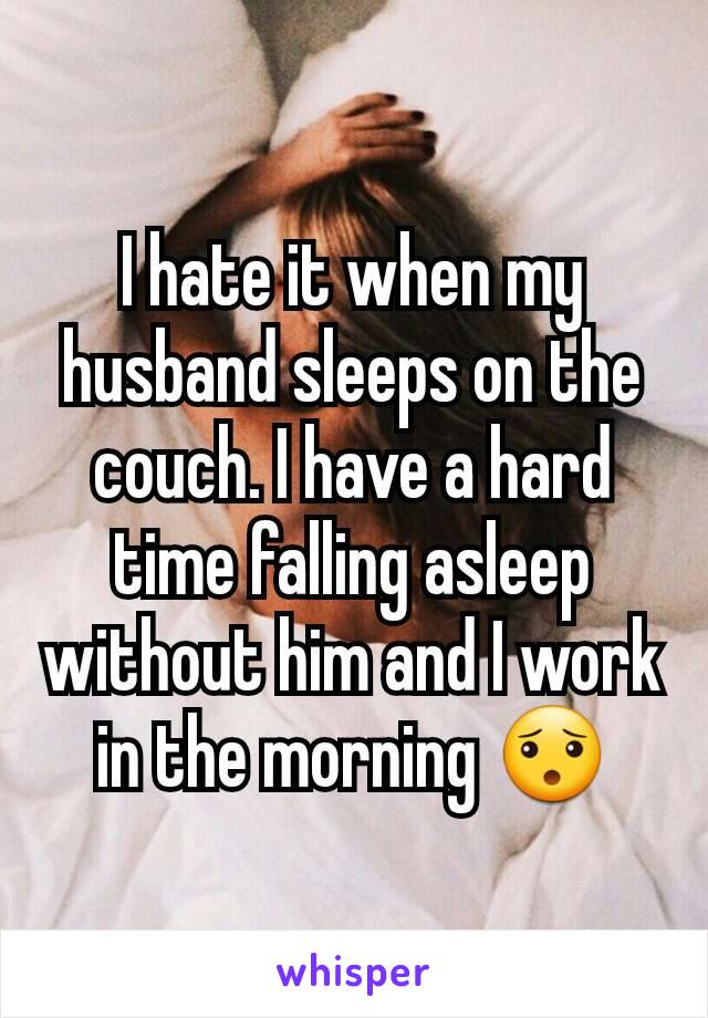 I hate it when my husband sleeps on the couch. I have a hard time falling asleep without him and I work in the morning 😯